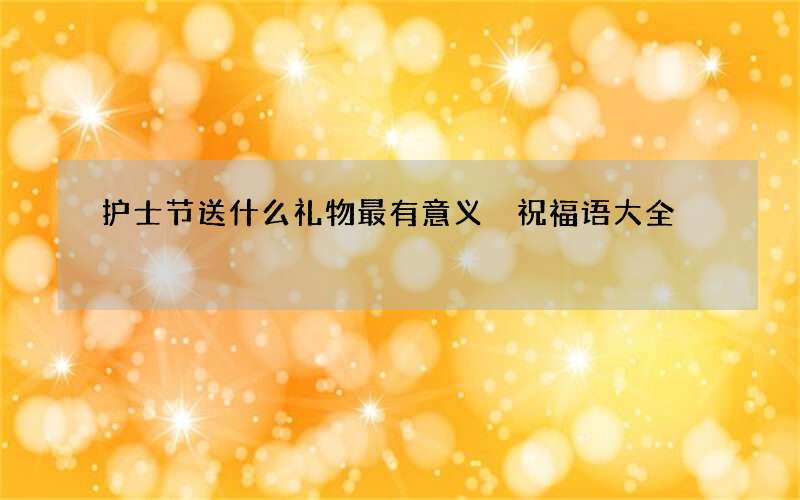 护士节送什么礼物最有意义 祝福语大全